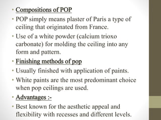 • Compositions of POP
• POP simply means plaster of Paris a type of
ceiling that originated from France.
• Use of a white powder (calcium trioxo
carbonate) for molding the ceiling into any
form and pattern.
• Finishing methods of pop
• Usually finished with application of paints.
• White paints are the most predominant choice
when pop ceilings are used.
• Advantages :-
• Best known for the aesthetic appeal and
flexibility with recesses and different levels.
 