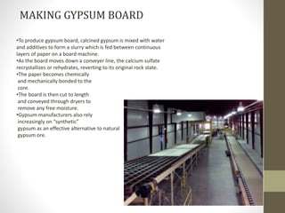 •To produce gypsum board, calcined gypsum is mixed with water
and additives to form a slurry which is fed between continuous
layers of paper on a board machine.
•As the board moves down a conveyer line, the calcium sulfate
recrystallizes or rehydrates, reverting to its original rock state.
•The paper becomes chemically
and mechanically bonded to the
core.
•The board is then cut to length
and conveyed through dryers to
remove any free moisture.
•Gypsum manufacturers also rely
increasingly on “synthetic”
gypsum as an effective alternative to natural
gypsum ore.
MAKING GYPSUM BOARD
 