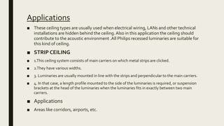 Applications
■ These ceiling types are usually used when electrical wiring, LANs and other technical
installations are hidden behind the ceiling.Also in this application the ceiling should
contribute to the acoustic environment .All Philips recessed luminaries are suitable for
this kind of ceiling.
■ STRIP CEILING
■ 1.This ceiling system consists of main carriers on which metal strips are clicked.
■ 2.They have various widths.
■ 3. Luminaries are usually mounted in line with the strips and perpendicular to the main carriers.
■ 4. In that case, a length profile mounted to the side of the luminaries is required, or suspension
brackets at the head of the luminaries when the luminaries fits in exactly between two main
carriers.
■ Applications
■ Areas like corridors, airports, etc.
 