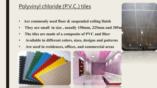 Polyvinyl chloride (P.V.C.) tiles
• Are commonly used floor & suspended ceiling finish
• They are small in size , usually 150mm, 225mm and 305mm
• The tiles are made of a composite of PVC and fiber
• Available in different colors, sizes, designs and patterns
• Are used in residences, offices, and commercial areas
 