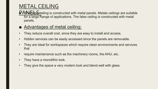 METAL CEILING
PANELS:
■ The false ceiling is constructed with metal panels. Metals ceilings are suitable
for a large Range of applications. The false ceiling is constructed with metal
panels.
■ Advantages of metal ceiling:
• They reduce overall cost, since they are easy to install and access.
• Hidden services can be easily accessed since the panels are removable.
• They are ideal for workspaces which require clean environments and services
that
• require maintenance such as the machinery rooms, the AHU, etc.
• They have a monolithic look.
• They give the space a very modern look and blend well with glass.
 