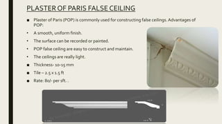 PLASTER OF PARIS FALSE CEILING
■ Plaster of Paris (POP) is commonly used for constructing false ceilings.Advantages of
POP:
• A smooth, uniform finish.
• The surface can be recorded or painted.
• POP false ceiling are easy to construct and maintain.
• The ceilings are really light.
■ Thickness- 10-15 mm
■ Tile – 2.5 x 1.5 ft
■ Rate: 80/- per sft. .
 
