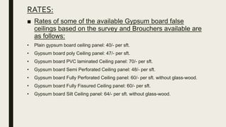 RATES:
■ Rates of some of the available Gypsum board false
ceilings based on the survey and Brouchers available are
as follows:
• Plain gypsum board ceiling panel: 40/- per sft.
• Gypsum board poly Ceiling panel: 47/- per sft.
• Gypsum board PVC laminated Ceiling panel: 70/- per sft.
• Gypsum board Semi Perforated Ceiling panel: 48/- per sft.
• Gypsum board Fully Perforated Ceiling panel: 60/- per sft. without glass-wood.
• Gypsum board Fully Fissured Ceiling panel: 60/- per sft.
• Gypsum board Silt Ceiling panel: 64/- per sft. without glass-wood.
 