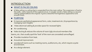 INTRODUCTION
■ WHAT IS FALSE CEILING
■ A false ceiling is a ceiling that is suspended from the main ceiling.The suspension is fixed to
the walls , roof or beams of the superstructure. In simpler words, a false ceiling is a second
ceiling created bellows the original. It gives a beautiful homogeneous appearance and
smooth finish.
■ PURPOSE
■ It improves aesthetical appearance( form, color, treatment etc.) & proportions by
managing room heights
■ Hides electrical cabling & provides space for recessed lights
■ Air-conditioning
■ hides ducting & reduces the volume of room Ugly structural members like
beams, etc. that usually spoil the ‘look’ of the room are concealed/ camouflaged.
■ Provides insulation from heat.
■ Acoustical improvement.
■ soundproof rooms such as meeting rooms, auditoriums, etc, which require a quite
environment.
■ As a design element.
 