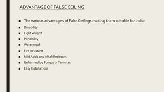 ADVANTAGE OF FALSE CEILING
■ The various advantages of False Ceilings making them suitable for India:
■ Durability
■ LightWeight
■ Portability
■ Waterproof
■ Fire Resistant
■ MildAcids and Alkali Resistant
■ Unharmed by Fungus orTermites
■ Easy Installations
 