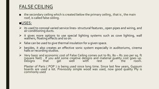 FALSE CEILING
■ the secondary ceiling which is created below the primary ceiling , that is , the main
roof, is called false ceiling.
■USES:
 its used to conceal varied service lines- structural features , open pipes and wiring, and
air conditioning ducts.
 it gives more options to use special lighting systems such as cove lighting, wall
washers, floating effects and so on.
 false can be used to give thermal insulation for a given space.
 besides, it also creates an effective sonic system especially in auditoriums, cinema
halls or recording studios.
 Very basic and economic cost of False Ceiling comes out to Rs. 80 – Rs 200 per sq. ft
(square feet) . If you add some creative designs and material quality cost goes up.
Designs that gel well with rest of the room.
Plaster of Paris ( POP ) is being used since long time. Since last few years, Gypsum
boards are used a lot. Previously simple wood was used, now good quality Ply is
commonly used
 