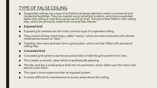 TYPE OF FALSE CEILING
■ Suspended ceilings are a type of architectural design element used in commercial and
residential buildings.They are created using metal grid systems, which are suspended
below the ceiling or roof deck using a series of wires.The grid is then filled in with ceiling
tiles, which are primarily made from mineral fiber blends.
■ Exposed Grid
■ Exposed grid varieties are the most common type of suspended ceiling.
■ They consist of long metal strips, called "mains," which are interconnected with shorter
metal pieces known as "tees."
■ Together, the mains and tees form a grid system ,which are then filled with acoustical
ceiling tiles.
■ Concealed Grid
■ Concealed grid systems use the acoustical tiles to hide the grid system from view.
■ This creates a smooth, clean which is aesthetically pleasing.
■ The tile used has a small groove built into it's perimeter, which slides over the mains and
tees to cover them.
■ This type is more expensive than an exposed system.
■ It makes difficult for maintenance to access areas above the ceiling.
 