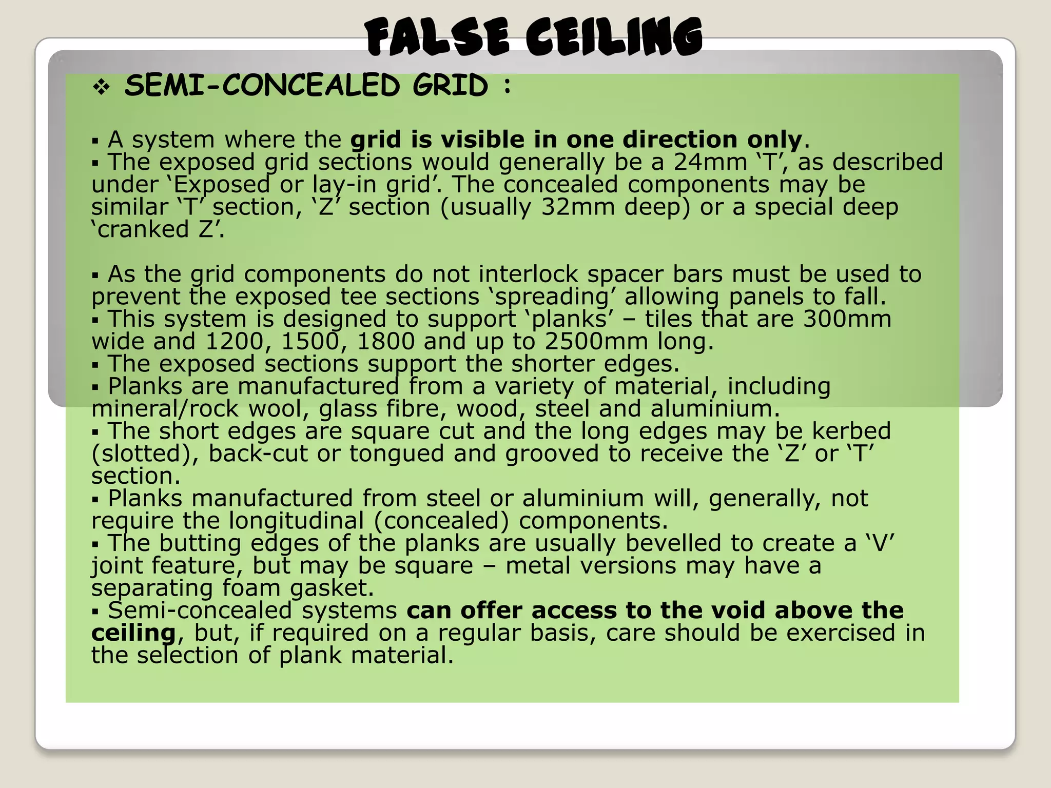 FALSE CEILING



SEMI-CONCEALED GRID :

A system where the grid is visible in one direction only.
The exposed grid sections would generally be a 24mm ‘T’, as described
under ‘Exposed or lay-in grid’. The concealed components may be
similar ‘T’ section, ‘Z’ section (usually 32mm deep) or a special deep
‘cranked Z’.



As the grid components do not interlock spacer bars must be used to
prevent the exposed tee sections ‘spreading’ allowing panels to fall.
 This system is designed to support ‘planks’ – tiles that are 300mm
wide and 1200, 1500, 1800 and up to 2500mm long.
 The exposed sections support the shorter edges.
 Planks are manufactured from a variety of material, including
mineral/rock wool, glass fibre, wood, steel and aluminium.
 The short edges are square cut and the long edges may be kerbed
(slotted), back-cut or tongued and grooved to receive the ‘Z’ or ‘T’
section.
 Planks manufactured from steel or aluminium will, generally, not
require the longitudinal (concealed) components.
 The butting edges of the planks are usually bevelled to create a ‘V’
joint feature, but may be square – metal versions may have a
separating foam gasket.
 Semi-concealed systems can offer access to the void above the
ceiling, but, if required on a regular basis, care should be exercised in
the selection of plank material.


 