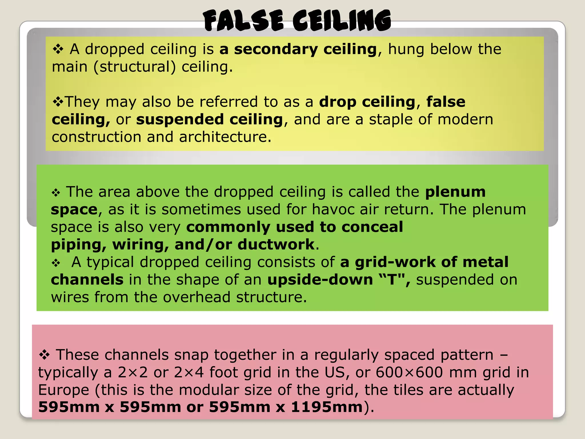 FALSE CEILING
 A dropped ceiling is a secondary ceiling, hung below the
main (structural) ceiling.
They may also be referred to as a drop ceiling, false
ceiling, or suspended ceiling, and are a staple of modern
construction and architecture.

The area above the dropped ceiling is called the plenum
space, as it is sometimes used for havoc air return. The plenum
space is also very commonly used to conceal
piping, wiring, and/or ductwork.
 A typical dropped ceiling consists of a grid-work of metal
channels in the shape of an upside-down “T", suspended on
wires from the overhead structure.


 These channels snap together in a regularly spaced pattern –
typically a 2×2 or 2×4 foot grid in the US, or 600×600 mm grid in
Europe (this is the modular size of the grid, the tiles are actually
595mm x 595mm or 595mm x 1195mm).

 