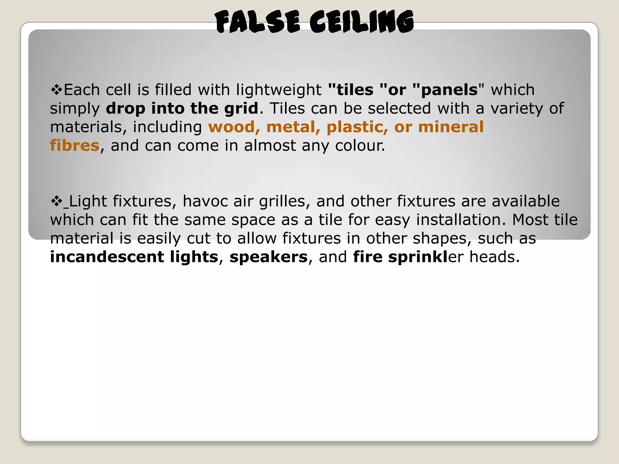 FALSE CEILING
Each cell is filled with lightweight "tiles "or "panels" which
simply drop into the grid. Tiles can be selected with a variety of
materials, including wood, metal, plastic, or mineral
fibres, and can come in almost any colour.
 Light fixtures, havoc air grilles, and other fixtures are available
which can fit the same space as a tile for easy installation. Most tile
material is easily cut to allow fixtures in other shapes, such as
incandescent lights, speakers, and fire sprinkler heads.

 