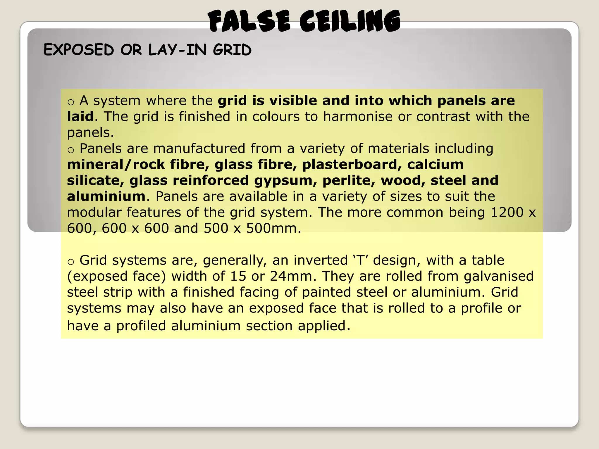 FALSE CEILING
EXPOSED OR LAY-IN GRID
o A system where the grid is visible and into which panels are
laid. The grid is finished in colours to harmonise or contrast with the
panels.
o Panels are manufactured from a variety of materials including
mineral/rock fibre, glass fibre, plasterboard, calcium
silicate, glass reinforced gypsum, perlite, wood, steel and
aluminium. Panels are available in a variety of sizes to suit the
modular features of the grid system. The more common being 1200 x
600, 600 x 600 and 500 x 500mm.
o Grid systems are, generally, an inverted ‘T’ design, with a table
(exposed face) width of 15 or 24mm. They are rolled from galvanised
steel strip with a finished facing of painted steel or aluminium. Grid
systems may also have an exposed face that is rolled to a profile or
have a profiled aluminium section applied.

 