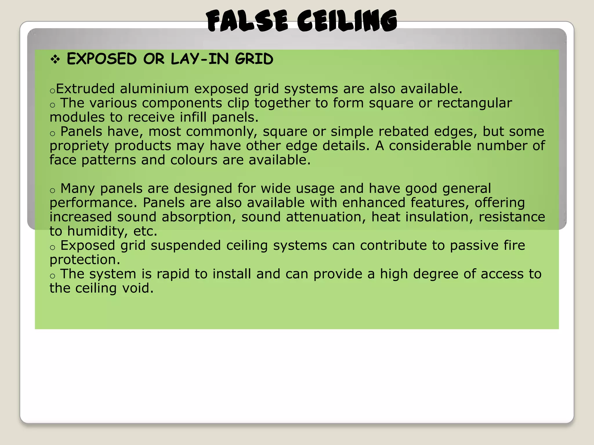 FALSE CEILING
 EXPOSED OR LAY-IN GRID
oExtruded aluminium exposed
o The various components clip

grid systems are also available.
together to form square or rectangular
modules to receive infill panels.
o Panels have, most commonly, square or simple rebated edges, but some
propriety products may have other edge details. A considerable number of
face patterns and colours are available.
Many panels are designed for wide usage and have good general
performance. Panels are also available with enhanced features, offering
increased sound absorption, sound attenuation, heat insulation, resistance
to humidity, etc.
o Exposed grid suspended ceiling systems can contribute to passive fire
protection.
o The system is rapid to install and can provide a high degree of access to
the ceiling void.
o

 