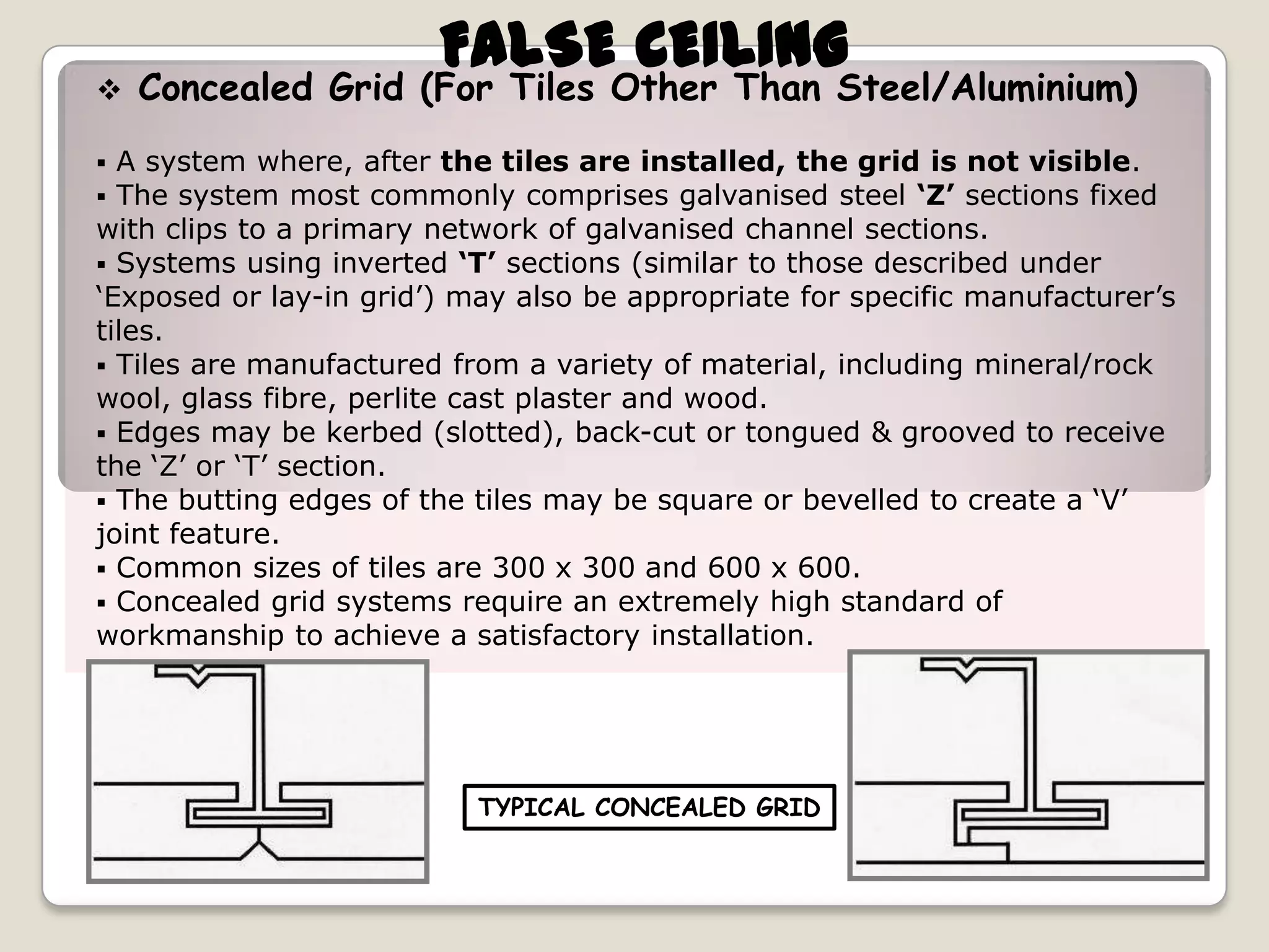 

FALSE CEILING

Concealed Grid (For Tiles Other Than Steel/Aluminium)

A system where, after the tiles are installed, the grid is not visible.
The system most commonly comprises galvanised steel ‘Z’ sections fixed
with clips to a primary network of galvanised channel sections.
 Systems using inverted ‘T’ sections (similar to those described under
‘Exposed or lay-in grid’) may also be appropriate for specific manufacturer’s
tiles.
 Tiles are manufactured from a variety of material, including mineral/rock
wool, glass fibre, perlite cast plaster and wood.
 Edges may be kerbed (slotted), back-cut or tongued & grooved to receive
the ‘Z’ or ‘T’ section.
 The butting edges of the tiles may be square or bevelled to create a ‘V’
joint feature.
 Common sizes of tiles are 300 x 300 and 600 x 600.
 Concealed grid systems require an extremely high standard of
workmanship to achieve a satisfactory installation.



TYPICAL CONCEALED GRID

 