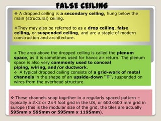 FALSE CEILING
 A dropped ceiling is a secondary ceiling, hung below the
main (structural) ceiling.
They may also be referred to as a drop ceiling, false
ceiling, or suspended ceiling, and are a staple of modern
construction and architecture.

The area above the dropped ceiling is called the plenum
space, as it is sometimes used for havoc air return. The plenum
space is also very commonly used to conceal
piping, wiring, and/or ductwork.
 A typical dropped ceiling consists of a grid-work of metal
channels in the shape of an upside-down “T", suspended on
wires from the overhead structure.


 These channels snap together in a regularly spaced pattern –
typically a 2×2 or 2×4 foot grid in the US, or 600×600 mm grid in
Europe (this is the modular size of the grid, the tiles are actually
595mm x 595mm or 595mm x 1195mm).

 
