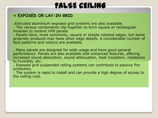 FALSE CEILING
 EXPOSED OR LAY-IN GRID
oExtruded aluminium exposed
o The various components clip

grid systems are also available.
together to form square or rectangular
modules to receive infill panels.
o Panels have, most commonly, square or simple rebated edges, but some
propriety products may have other edge details. A considerable number of
face patterns and colours are available.
Many panels are designed for wide usage and have good general
performance. Panels are also available with enhanced features, offering
increased sound absorption, sound attenuation, heat insulation, resistance
to humidity, etc.
o Exposed grid suspended ceiling systems can contribute to passive fire
protection.
o The system is rapid to install and can provide a high degree of access to
the ceiling void.
o

 