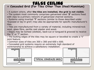 

FALSE CEILING

Concealed Grid (For Tiles Other Than Steel/Aluminium)

A system where, after the tiles are installed, the grid is not visible.
The system most commonly comprises galvanised steel ‘Z’ sections fixed
with clips to a primary network of galvanised channel sections.
 Systems using inverted ‘T’ sections (similar to those described under
‘Exposed or lay-in grid’) may also be appropriate for specific manufacturer’s
tiles.
 Tiles are manufactured from a variety of material, including mineral/rock
wool, glass fibre, perlite cast plaster and wood.
 Edges may be kerbed (slotted), back-cut or tongued & grooved to receive
the ‘Z’ or ‘T’ section.
 The butting edges of the tiles may be square or bevelled to create a ‘V’
joint feature.
 Common sizes of tiles are 300 x 300 and 600 x 600.
 Concealed grid systems require an extremely high standard of
workmanship to achieve a satisfactory installation.



TYPICAL CONCEALED GRID

 