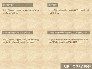 BIBLIOGRAPHY
TYPES BASED ON MATERIALS
DEFINITION
TYPES BASED ON METHODS OF ERECTION
HISTORY
http://www.happho.com/false-ceiling-
definition-benefits-various-types/
https://www.slideshare.net/shashikantjad
hav035/false-ceiling-37849487
http://www.dreamhomeguide.in/what
-is-false-ceiling/
https://en.wikipedia.org/wiki/Dropped_ceil
ing#History
 