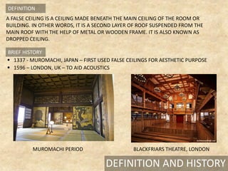 A FALSE CEILING IS A CEILING MADE BENEATH THE MAIN CEILING OF THE ROOM OR
BUILDING. IN OTHER WORDS, IT IS A SECOND LAYER OF ROOF SUSPENDED FROM THE
MAIN ROOF WITH THE HELP OF METAL OR WOODEN FRAME. IT IS ALSO KNOWN AS
DROPPED CEILING.
1337 - MUROMACHI, JAPAN – FIRST USED FALSE CEILINGS FOR AESTHETIC PURPOSE
1596 – LONDON, UK – TO AID ACOUSTICS
BRIEF HISTORY
DEFINITION AND HISTORY
MUROMACHI PERIOD BLACKFRIARS THEATRE, LONDON
DEFINITION
 