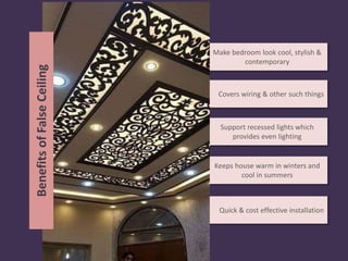 Covers wiring & other such things
Make bedroom look cool, stylish &
contemporary
Support recessed lights which
provides even lighting
Keeps house warm in winters and
cool in summers
Quick & cost effective installation
BenefitsofFalseCeiling
 