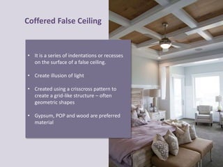 Coffered False Ceiling
• It is a series of indentations or recesses
on the surface of a false ceiling.
• Create illusion of light
• Created using a crisscross pattern to
create a grid-like structure – often
geometric shapes
• Gypsum, POP and wood are preferred
material
 