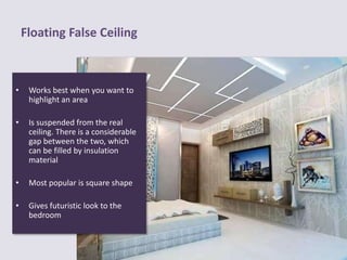 Floating False Ceiling
• Works best when you want to
highlight an area
• Is suspended from the real
ceiling. There is a considerable
gap between the two, which
can be filled by insulation
material
• Most popular is square shape
• Gives futuristic look to the
bedroom
 