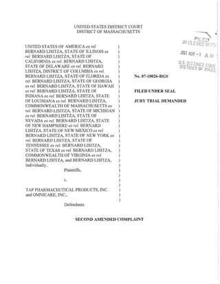 UNITED STATES DISTRICT COURT
DISTRICT Of MASSACHUSETTS
v.
Plaintiffs,
TAP PHARMACEUTICAL PRODUCTS, INC.
and OMNICARE, INC.,
JURY TRIAL DEMANDED
No.07-10026-RGS
FILED UNDER SEAL
faul NOV -I A /I:
U.S f).liITI'le'
DiSTRI'C;T' I
UNITED STATES Of AMERICA ex rei. )
BERNARD LISITZA, STATE Of ILLINOIS ex )
reI. BERNARD LISITZA, STATE Of )
CALIfORNIA ex rei. BERNARD LISITZA, )
STATE Of DELAWARE ex reI. BERNARD )
LISITZA, DISTRICT Of COLUMBIA ex rei. )
BERNARD LISITZA, STATE Of fLORIDA ex )
rei. BERNARD LISITZA, STATE Of GEORGIA )
ex rei. BERNARD LISITZA, STATE Of HAWAIl )
ex rei. BERNARD LISITZA, STATE Of )
INDIANA ex rei. BERNARD LISITZA, STATE )
Of LOUISIANA ex rei. BERNARD LISITZA, )
COMMONWEALTH Of MASSACHUSETTS ex )
reI. BERNARD LISITZA, STATE Of MICHIGAN )
ex reI. BERNARD LISITZA, STATE Of )
NEVADA ex rei. BERNARD LISITZA; STATE )
Of NEW HAMPSHIRE ex reI. BERNARD )
LISITZA, STATE Of NEW MEXICO ex rei. )
BERNARD LISITZA, STATE Of NEW YORK ex )
rei. BERNARD LISITZA, STATE Of )
TENNESSEE ex rei. BERNARD LISITZA, )
STATE Of TEXAS ex rei. BERNARD LISITZA, )
COMMONWEALTH Of VIRGINIA ex rei. )
BERNARD LISITZA, and BERNARD LISITZA, )
individually, )
)
)
)
)
)
)
)
Defendants.
SECOND AMENDED COMPLAINT
 