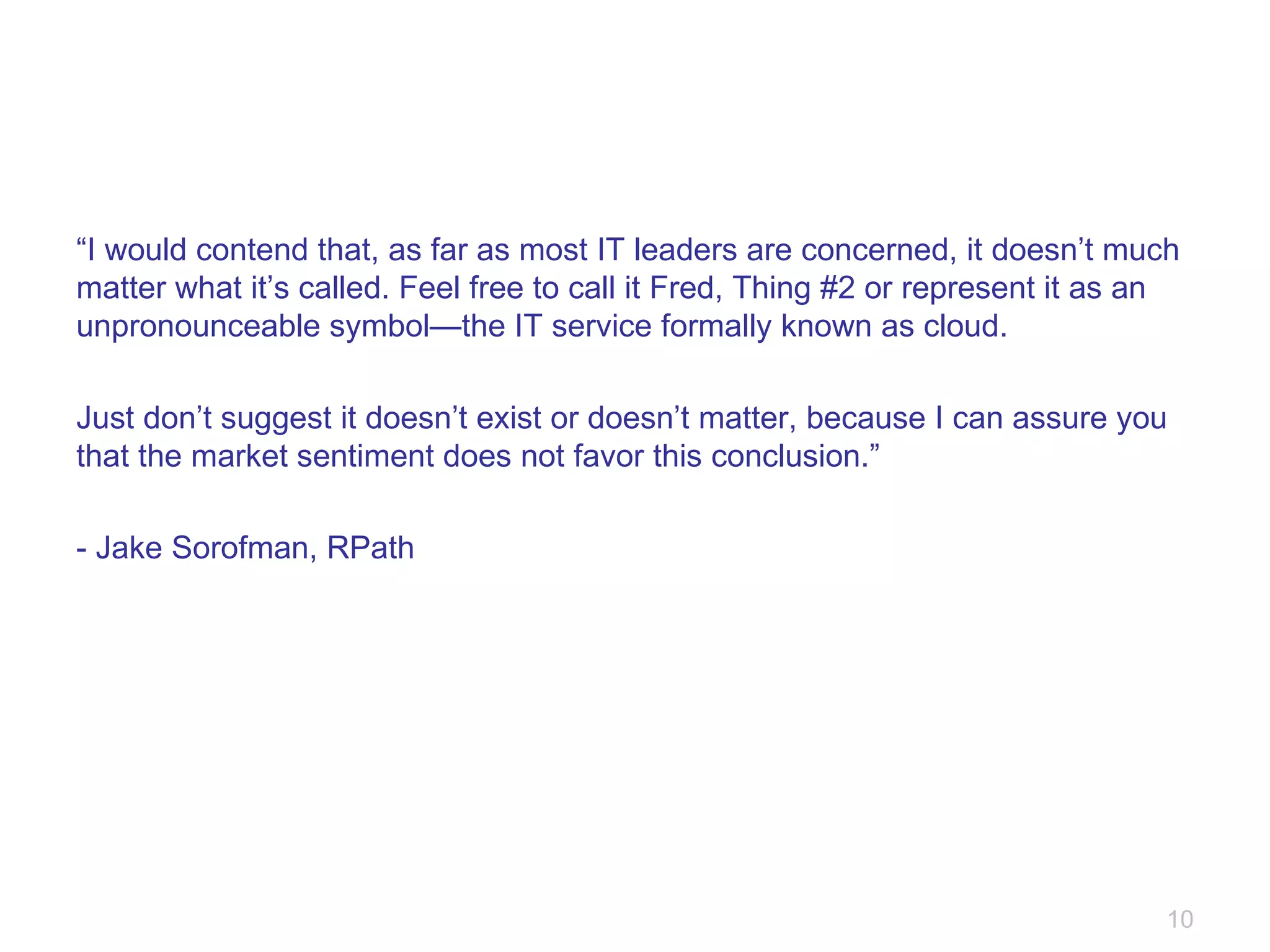 “ I would contend that, as far as most IT leaders are concerned, it doesn’t much matter what it’s called. Feel free to call it Fred, Thing #2 or represent it as an unpronounceable symbol—the IT service formally known as cloud. Just don’t suggest it doesn’t exist or doesn’t matter, because I can assure you that the market sentiment does not favor this conclusion.” - Jake Sorofman, RPath 
