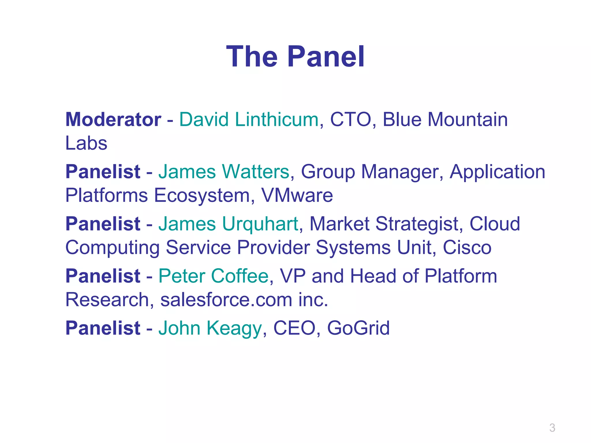 The Panel Moderator  -  David Linthicum , CTO, Blue Mountain Labs Panelist  -  James Watters , Group Manager, Application Platforms Ecosystem, VMware Panelist  -  James Urquhart , Market Strategist, Cloud Computing Service Provider Systems Unit, Cisco Panelist  -  Peter Coffee , VP and Head of Platform Research, salesforce.com inc. Panelist  -  John Keagy , CEO, GoGrid 