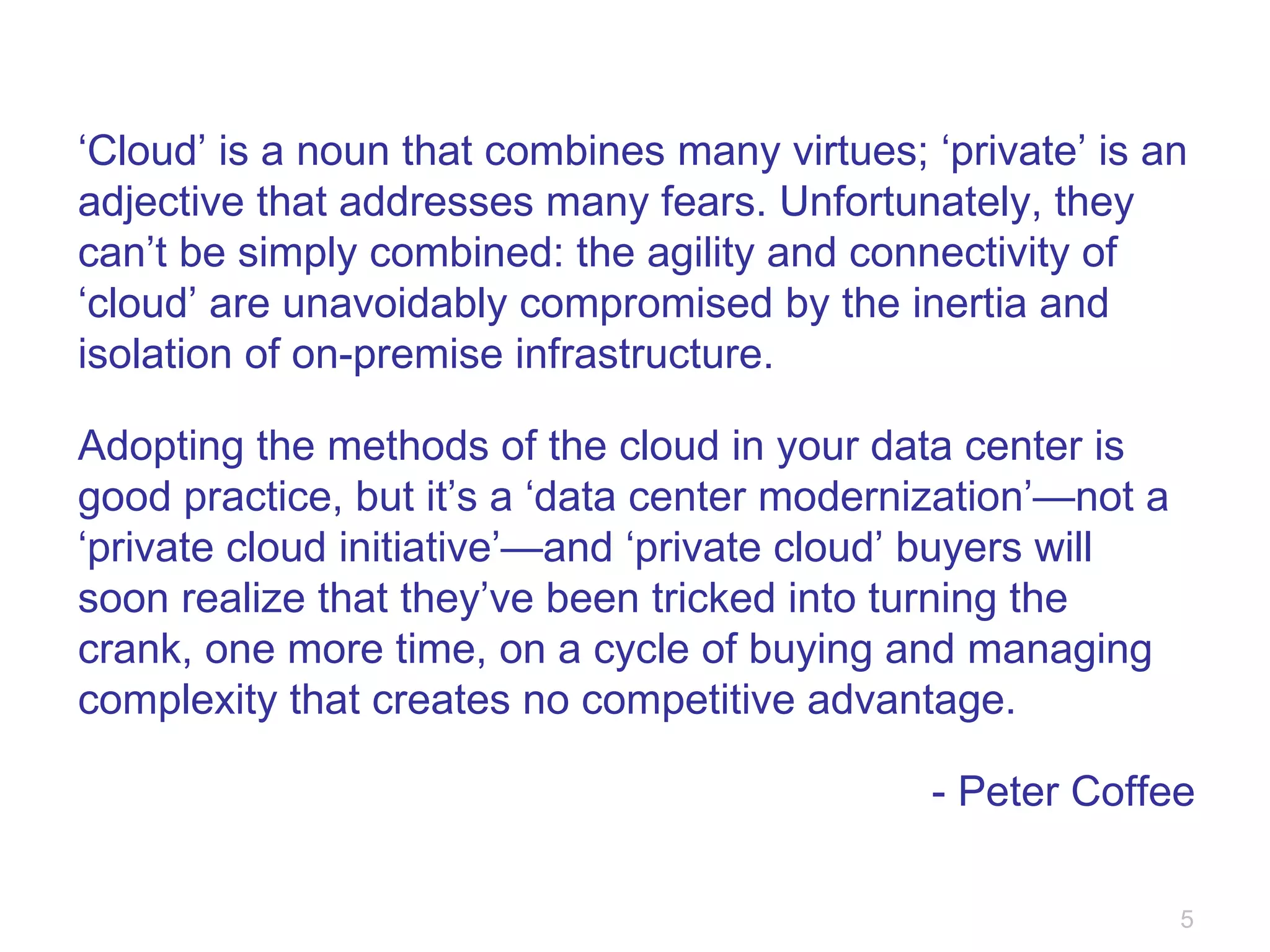 ‘ Cloud’ is a noun that combines many virtues; ‘private’ is an adjective that addresses many fears. Unfortunately, they can’t be simply combined: the agility and connectivity of ‘cloud’ are unavoidably compromised by the inertia and isolation of on-premise infrastructure. Adopting the methods of the cloud in your data center is good practice, but it’s a ‘data center modernization’—not a ‘private cloud initiative’—and ‘private cloud’ buyers will soon realize that they’ve been tricked into turning the crank, one more time, on a cycle of buying and managing complexity that creates no competitive advantage. - Peter Coffee 