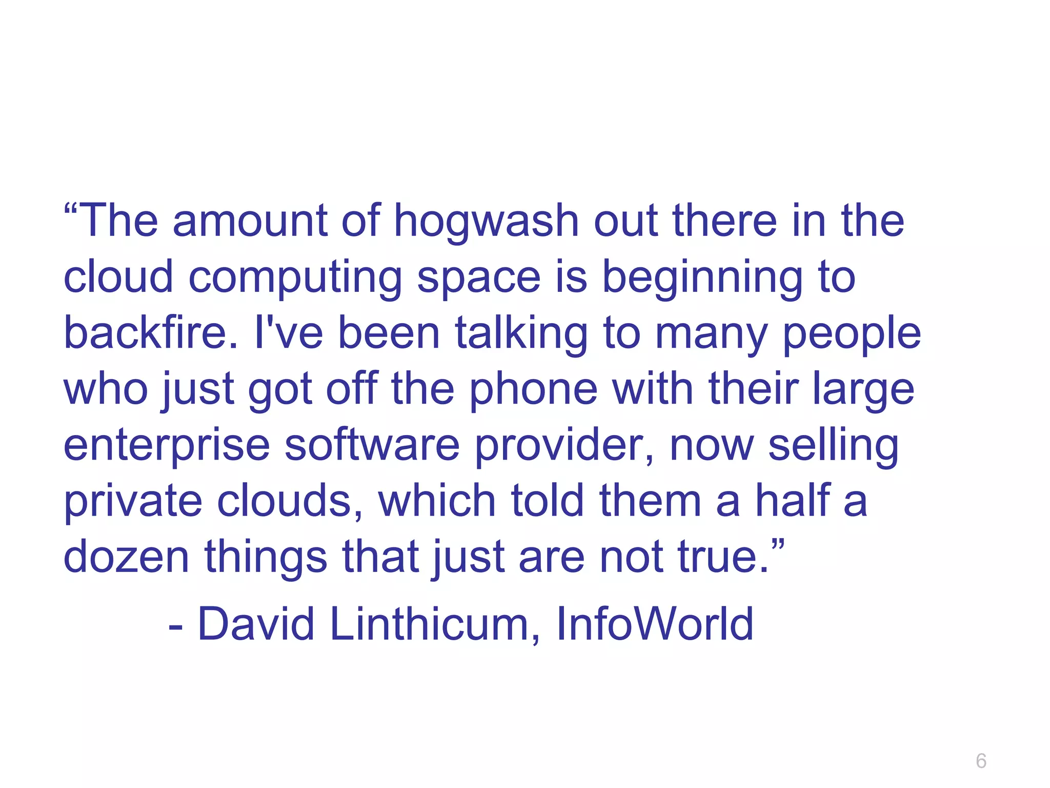 “ The amount of hogwash out there in the cloud computing space is beginning to backfire. I've been talking to many people who just got off the phone with their large enterprise software provider, now selling private clouds, which told them a half a dozen things that just are not true.” - David Linthicum, InfoWorld 