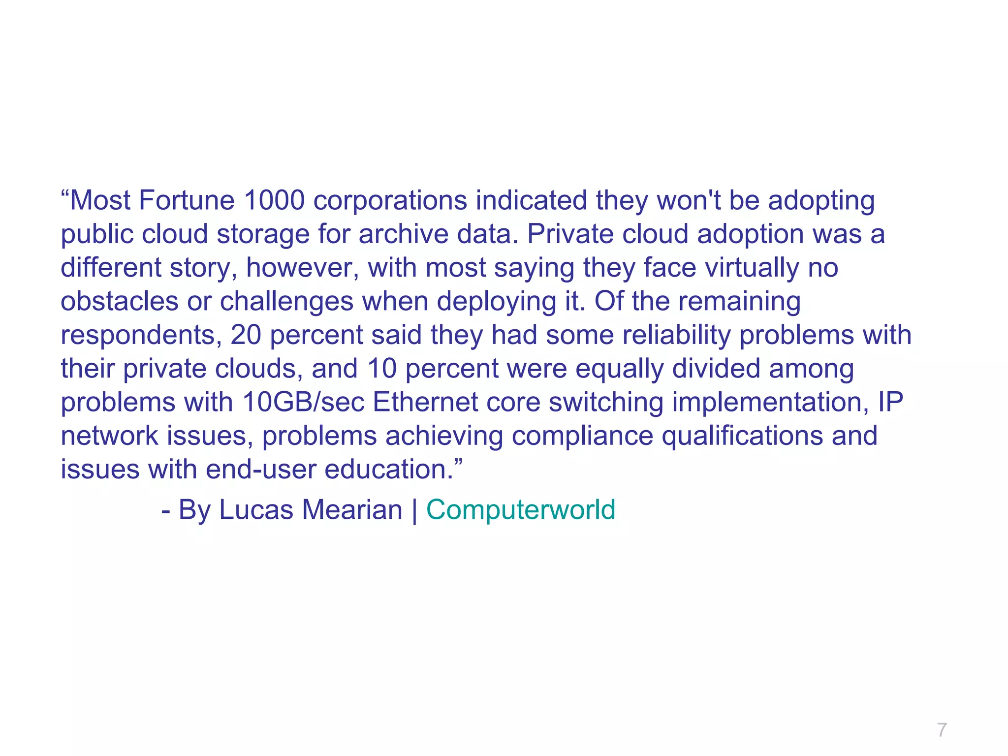 “ Most Fortune 1000 corporations indicated they won't be adopting public cloud storage for archive data. Private cloud adoption was a different story, however, with most saying they face virtually no obstacles or challenges when deploying it. Of the remaining respondents, 20 percent said they had some reliability problems with their private clouds, and 10 percent were equally divided among problems with 10GB/sec Ethernet core switching implementation, IP network issues, problems achieving compliance qualifications and issues with end-user education.” - By Lucas Mearian |  Computerworld 