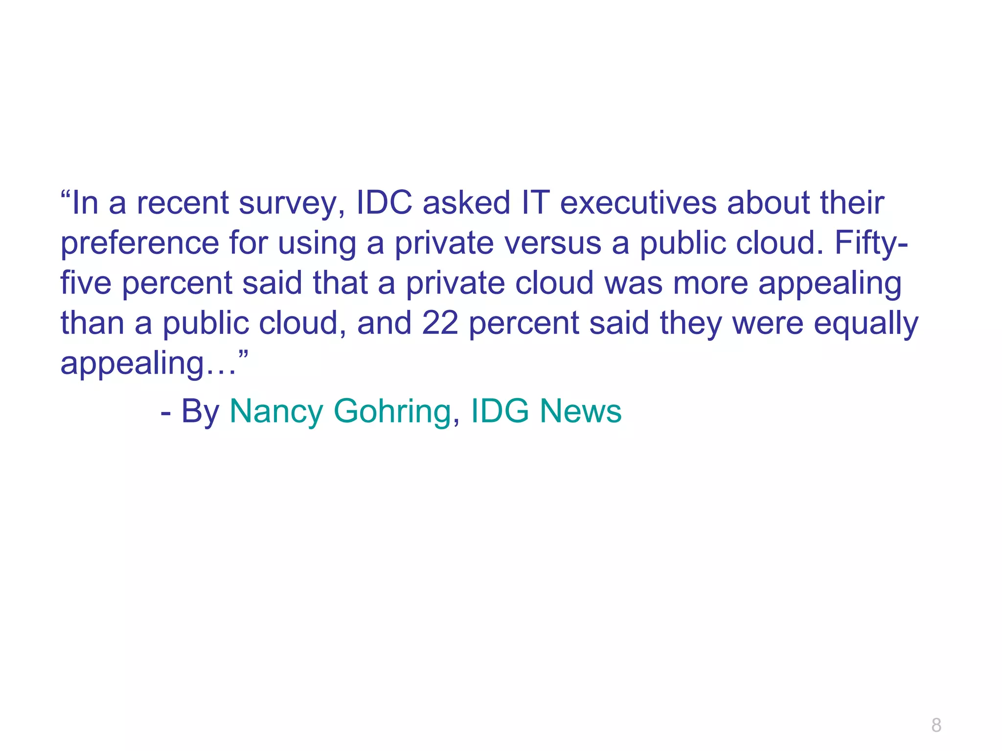 “ In a recent survey, IDC asked IT executives about their preference for using a private versus a public cloud. Fifty-five percent said that a private cloud was more appealing than a public cloud, and 22 percent said they were equally appealing…” - By  Nancy Gohring ,  IDG News 
