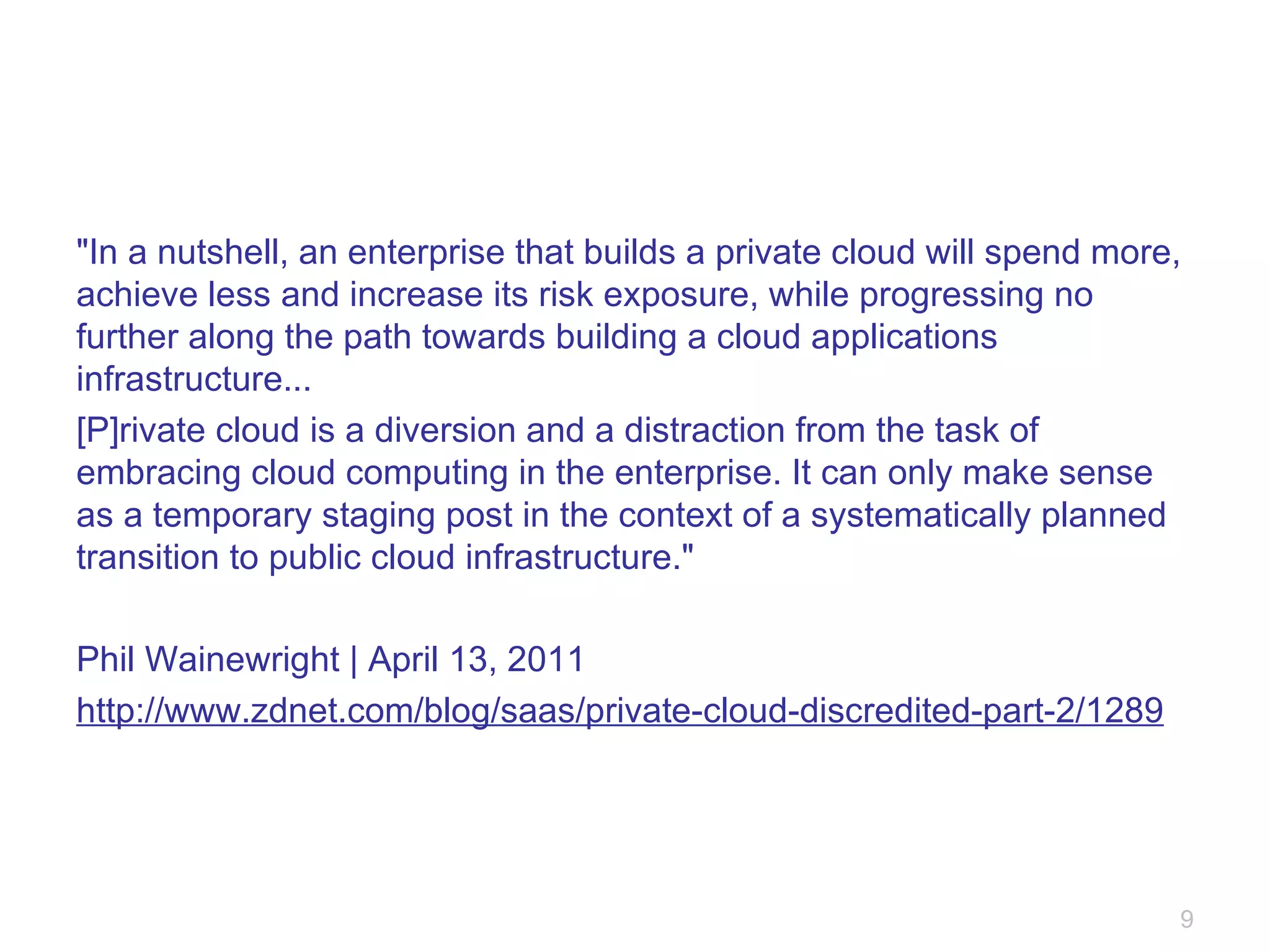 "In a nutshell, an enterprise that builds a private cloud will spend more, achieve less and increase its risk exposure, while progressing no further along the path towards building a cloud applications infrastructure... [P]rivate cloud is a diversion and a distraction from the task of embracing cloud computing in the enterprise. It can only make sense as a temporary staging post in the context of a systematically planned transition to public cloud infrastructure." Phil Wainewright | April 13, 2011 http://www.zdnet.com/blog/saas/private-cloud-discredited-part-2/1289 