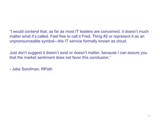 “ I would contend that, as far as most IT leaders are concerned, it doesn’t much matter what it’s called. Feel free to call it Fred, Thing #2 or represent it as an unpronounceable symbol—the IT service formally known as cloud. Just don’t suggest it doesn’t exist or doesn’t matter, because I can assure you that the market sentiment does not favor this conclusion.” - Jake Sorofman, RPath 