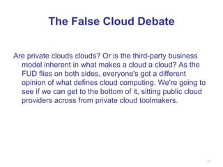 The False Cloud Debate Are private clouds clouds? Or is the third-party business model inherent in what makes a cloud a cloud? As the FUD flies on both sides, everyone's got a different opinion of what defines cloud computing. We're going to see if we can get to the bottom of it, sitting public cloud providers across from private cloud toolmakers. 