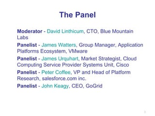 The Panel Moderator  -  David Linthicum , CTO, Blue Mountain Labs Panelist  -  James Watters , Group Manager, Application Platforms Ecosystem, VMware Panelist  -  James Urquhart , Market Strategist, Cloud Computing Service Provider Systems Unit, Cisco Panelist  -  Peter Coffee , VP and Head of Platform Research, salesforce.com inc. Panelist  -  John Keagy , CEO, GoGrid 