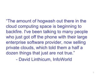 “ The amount of hogwash out there in the cloud computing space is beginning to backfire. I've been talking to many people who just got off the phone with their large enterprise software provider, now selling private clouds, which told them a half a dozen things that just are not true.” - David Linthicum, InfoWorld 
