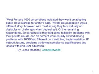 “ Most Fortune 1000 corporations indicated they won't be adopting public cloud storage for archive data. Private cloud adoption was a different story, however, with most saying they face virtually no obstacles or challenges when deploying it. Of the remaining respondents, 20 percent said they had some reliability problems with their private clouds, and 10 percent were equally divided among problems with 10GB/sec Ethernet core switching implementation, IP network issues, problems achieving compliance qualifications and issues with end-user education.” - By Lucas Mearian |  Computerworld 