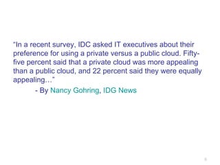 “ In a recent survey, IDC asked IT executives about their preference for using a private versus a public cloud. Fifty-five percent said that a private cloud was more appealing than a public cloud, and 22 percent said they were equally appealing…” - By  Nancy Gohring ,  IDG News 