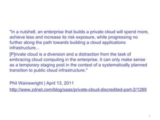 "In a nutshell, an enterprise that builds a private cloud will spend more, achieve less and increase its risk exposure, while progressing no further along the path towards building a cloud applications infrastructure... [P]rivate cloud is a diversion and a distraction from the task of embracing cloud computing in the enterprise. It can only make sense as a temporary staging post in the context of a systematically planned transition to public cloud infrastructure." Phil Wainewright | April 13, 2011 http://www.zdnet.com/blog/saas/private-cloud-discredited-part-2/1289 
