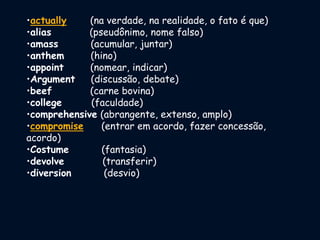 •actually (na verdade, na realidade, o fato é que)
•alias (pseudônimo, nome falso)
•amass (acumular, juntar)
•anthem (hino)
•appoint (nomear, indicar)
•Argument (discussão, debate)
•beef (carne bovina)
•college (faculdade)
•comprehensive (abrangente, extenso, amplo)
•compromise (entrar em acordo, fazer concessão,
acordo)
•Costume (fantasia)
•devolve (transferir)
•diversion (desvio)
 