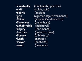 •eventually (finalmente, por fim)
•exit (saída, sair)
•fabric (tecido)
•grip (agarrar algo firmemente)
•Idiom (expressão idiomática)
•Ingenious (engenhoso)
•Inhabitable (habitável)
•Injury (ferimento)
•Lecture (palestra, aula)
•library (biblioteca)
•lunch (almoço)
•mayor (prefeito)
•novel (romance)
 