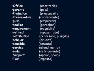 •Office (escritório)
•parents (pais)
•Prejudice (preconceito
•Preservative (conservante)
•push (empurrar)
•realize (perceber)
•requirement (requisito)
•retired (aposentado)
•retribution (represália, punição)
•scholar (erudito)
•sensible (sensato)
•service (atendimento)
•soda (refrigerante)
•Support (apoiar, apoio)
•Tax (imposto)
 
