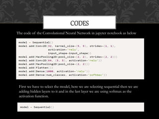 CODES
The code of the Convolutional Neural Network in jupyter notebook as below
First we have to select the model, here we are selecting sequential then we are
adding hidden layers to it and in the last layer we are using softmax as the
activation function.
 