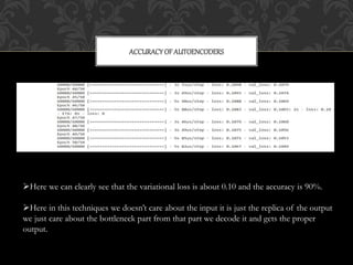 ACCURACYOF AUTOENCODERS
Here we can clearly see that the variational loss is about 0.10 and the accuracy is 90%.
Here in this techniques we doesn’t care about the input it is just the replica of the output
we just care about the bottleneck part from that part we decode it and gets the proper
output.
 
