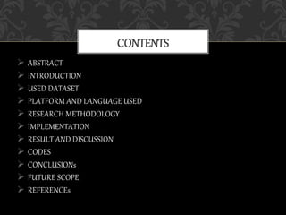  ABSTRACT
 INTRODUCTION
 USED DATASET
 PLATFORM AND LANGUAGE USED
 RESEARCH METHODOLOGY
 IMPLEMENTATION
 RESULT AND DISCUSSION
 CODES
 CONCLUSIONs
 FUTURE SCOPE
 REFERENCEs
CONTENTS
 