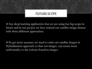 FUTURE SCOPE
Any deep learning application that we are using has big scope in
future and in our project we have trained our satellite image dataset
with three different approaches.
To get more accuracy we need to train our satellite images in
Hybridization approach so that our images can create more
uniformality to the colours found in images.
 