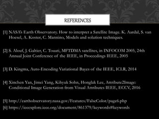 [1] NASA’s Earth Observatory. How to interpret a Satellite Image. K. Aardal, S. van
Hoesel, A. Koster, C. Mannino, Models and solution techniques.
[2] S. Alouf, J. Galtier, C. Touati, MFTDMA satellites, in INFOCOM 2005, 24th
Annual Joint Conference of the IEEE, in Proceedings IEEE, 2005
[3] D. Kingma, Auto-Encoding Variational Bayes of the IEEE, ICLR, 2014
[4] Xinchen Yan, Jimei Yang, Kihyuk Sohn, Honglak Lee, Attribute2Image:
Conditional Image Generation from Visual Attributes IEEE, ECCV, 2016
[5] http://earthobservatory.nasa.gov/Features/FalseColor/page6.php
[6] https://ieeexplore.ieee.org/document/861379/keywords#keywords
REFERENCES
 