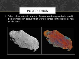  False colour refers to a group of colour rendering methods used to
display images in colour which were recorded in the visible or non-
visible parts.
INTRODUCTION
 