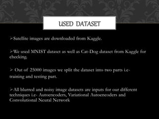 Satellite images are downloaded from Kaggle.
We used MNIST dataset as well as Cat-Dog dataset from Kaggle for
checking.
 Out of 25000 images we split the dataset into two parts i.e-
training and testing part.
All blurred and noisy image datasets are inputs for our different
techniques i.e- Autoencoders, Variational Autoencoders and
Convolutional Neural Network
USED DATASET
 